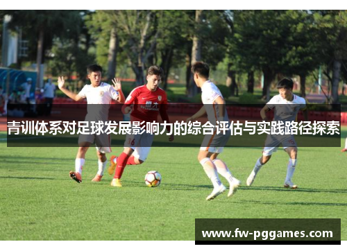 青训体系对足球发展影响力的综合评估与实践路径探索 青训体系对足球发展影响力的综合评估与实践路径探索