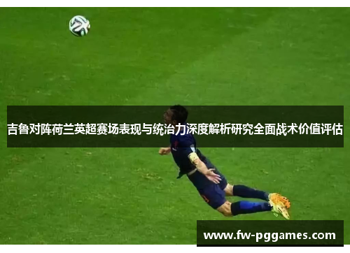 吉鲁对阵荷兰英超赛场表现与统治力深度解析研究全面战术价值评估