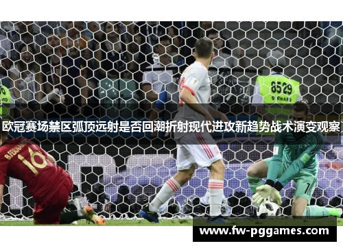 欧冠赛场禁区弧顶远射是否回潮折射现代进攻新趋势战术演变观察