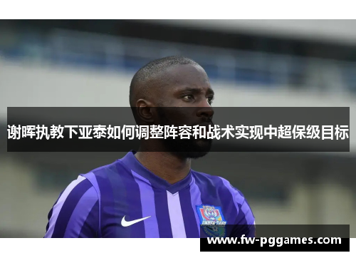 谢晖执教下亚泰如何调整阵容和战术实现中超保级目标 谢晖执教下亚泰如何调整阵容和战术实现中超保级目标