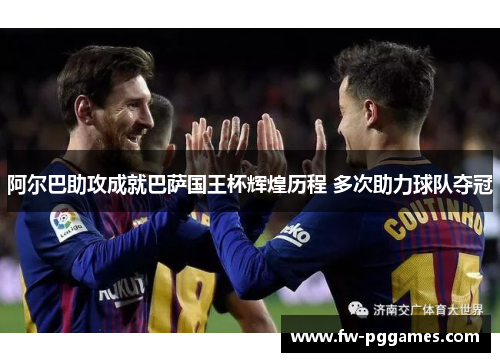阿尔巴助攻成就巴萨国王杯辉煌历程 多次助力球队夺冠 阿尔巴助攻成就巴萨国王杯辉煌历程 多次助力球队夺冠
