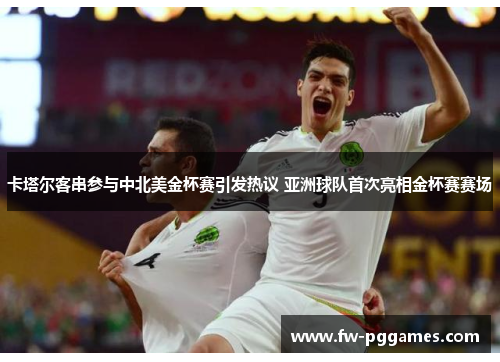 卡塔尔客串参与中北美金杯赛引发热议 亚洲球队首次亮相金杯赛赛场 卡塔尔客串参与中北美金杯赛引发热议 亚洲球队首次亮相金杯赛赛场