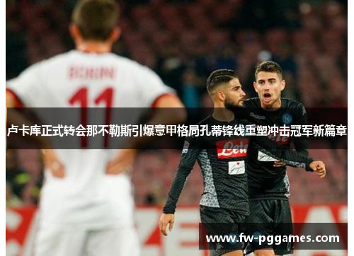 卢卡库正式转会那不勒斯引爆意甲格局孔蒂锋线重塑冲击冠军新篇章