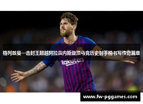 格列兹曼一击封王超越阿拉贡内斯登顶马竞历史射手榜书写传奇篇章