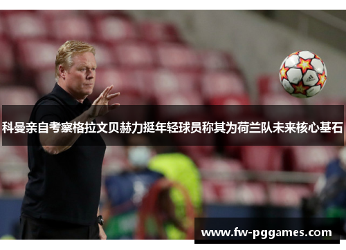 科曼亲自考察格拉文贝赫力挺年轻球员称其为荷兰队未来核心基石 科曼亲自考察格拉文贝赫力挺年轻球员称其为荷兰队未来核心基石